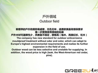 新標準的戶外防腐防霉處理，无色无味，適應歐美最高環保要求
進一步實現使用領域的拓展
戶外木材可選擇性少，供應量不穩定，價格高（柚木、西美紅杉、松木）
The company has new standard for outdoor anticorrosive
mouldproof treatment without odor and color, which can adapt to
Europe's highest environmental requirements and realize its further
expansion in the field of use.
Outdoor wood can be less selective and unstable for supplying. In
addition, the wood price is high (teak, the West-American red cedar,
pine).
戶外領域
Outdoor field
 