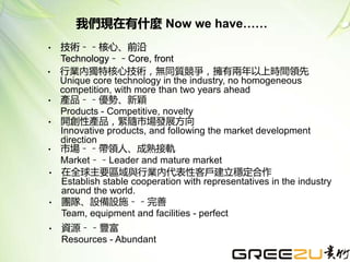 • 技術﹣﹣核心、前沿
Technology﹣﹣Core, front
• 行業內獨特核心技術，無同質競爭，擁有兩年以上時間領先
Unique core technology in the industry, no homogeneous
competition, with more than two years ahead
• 產品﹣﹣優勢、新穎
Products - Competitive, novelty
• 開創性產品，緊隨市場發展方向
Innovative products, and following the market development
direction
• 市場﹣﹣帶領人、成熟接軌
Market﹣﹣Leader and mature market
• 在全球主要區域與行業內代表性客戶建立穩定合作
Establish stable cooperation with representatives in the industry
around the world.
• 團隊、設備設施﹣﹣完善
Team, equipment and facilities - perfect
• 資源﹣﹣豐富
Resources - Abundant
我們現在有什麼 Now we have……
 