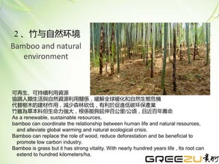 可再生、可持續利用資源
協調人類生活與自然資源利用關係，緩解全球暖化和自然生態危機
代替樹木的建材作用，減少森林砍伐，有利於促進低碳环保產業
竹雖為草本科但生命力強大，根係能夠延伸百公里/公頃，且近百年壽命
As a renewable, sustainable resources,
bamboo can coordinate the relationship between human life and natural resources,
and alleviate global warming and natural ecological crisis.
Bamboo can replace the role of wood, reduce deforestation and be beneficial to
promote low carbon industry.
Bamboo is grass but it has strong vitality. With nearly hundred years life , Its root can
extend to hundred kilometers/ha.
2 、竹与自然环境
Bamboo and natural
environment
 