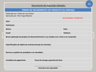 Documento de Aquisição Adotado:
15
TERMO DE RECEBIMENTO DO PRODUTO OU SERVIÇO
Elaborado por: Felipe de Lima Sobral
Aprovado por: Vitor Hugo Bálsamo
ATUALIZAÇÃO: 25/08/2015
Item:
Solicitante:
Nome: Data:
Email: Telefone:
Breve explicação do projeto em desenvolvimento e sua relação com o item a ser comprado:
Especificações do objeto de contrato (escopo do contrato):
Normas e padrões de qualidade a ser atendidos:
Condições de pagamento: Prazo de entrega e garantia do item:
Assinatura do repectador
 