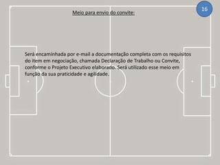 Meio para envio do convite:
16
Será encaminhada por e-mail a documentação completa com os requisitos
do item em negociação, chamada Declaração de Trabalho ou Convite,
conforme o Projeto Executivo elaborado. Será utilizado esse meio em
função da sua praticidade e agilidade.
 