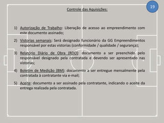 Controle das Aquisições:
19
1) Autorização de Trabalho: Liberação de acesso ao empreendimento com
este documento assinado;
2) Vistorias semanais: Será designado funcionário da GG Empreendimentos
responsável por estas vistorias (conformidade / qualidade / segurança);
3) Relatório Diário de Obra (RDO): documento a ser preenchido pelo
responsável designado pela contratada e devendo ser apresentado nas
vistorias;
4) Boletim de Medição (BM): documento a ser entregue mensalmente pela
contratada à contratante via e-mail;
5) Aceite: documento a ser assinado pela contratante, indicando o aceite da
entrega realizada pela contratada.
 
