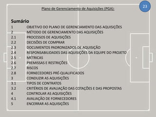 Plano de Gerenciamento de Aquisições (PGA):
23
Sumário
1 OBJETIVO DO PLANO DE GERENCIAMENTO DAS AQUISIÇÕES
2 MÉTODO DE GERENCIAMENTO DAS AQUISIÇÕES
2.1 PROCESSOS DE AQUISIÇÕES
2.2 DECISÕES DE COMPRAR
2.3 DOCUMENTOS PADRONIZADOS DE AQUISIÇÃO
2.4 RESPONSABILIDADES DAS AQUISIÇÕES DA EQUIPE DO PROJETO
2.5 MÉTRICAS
2.6 PREMISSAS E RESTRIÇÕES
2.7 RISCOS
2.8 FORNECEDORES PRÉ-QUALIFICADOS
3 CONDUZIR AS AQUISIÇÕES
3.1 TIPOS DE CONTRATOS
3.2 CRITÉRIOS DE AVALIAÇÃO DAS COTAÇÕES E DAS PROPOSTAS
4 CONTROLAR AS AQUISIÇÕES
4.1 AVALIAÇÃO DE FORNECEDORES
5 ENCERRAR AS AQUISIÇÕES
 