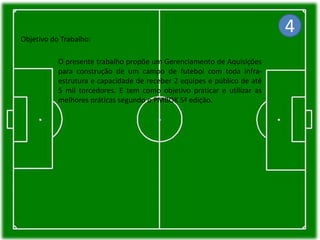 Objetivo do Trabalho:
O presente trabalho propõe um Gerenciamento de Aquisições
para construção de um campo de futebol com toda infra-
estrutura e capacidade de receber 2 equipes e público de até
5 mil torcedores. E tem como objetivo praticar e utilizar as
melhores práticas segundo o PMBOK 5ª edição.
4
 