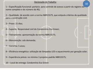 Declaração de Trabalho
1 – Especificação funcional: portaria para controle de acesso a partir do registro do
nome completo e do número do RG;
2 – Qualidade: de acordo com a norma NBR15575, que estipula critérios de qualidade
para a construção civil;
3 – Prazo: 21 dias;
4 – Suporte: Responsável civil do Condomínio Eco Green;
5 – Treinamento: apresentação da norma NBR15575;
6 – Manutenção: sob demanda;
7 – Garantia: 5 anos;
8 – Eficiência energética: utilização de lâmpadas LED e aquecimento por geração solar;
9 – Experiência prévia: no mínimo 3 projetos padrão NBR15575;
10 – Local de entrega: Condomínio Eco Green
10
 