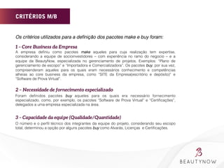 CRITÉRIOS M/B
Os critérios utilizados para a deﬁnição dos pacotes make e buy foram:
1 – Core Business da Empresa
A empresa deﬁniu como pacotes make aqueles para cuja realização tem expertise,
considerando a equipe de socioinvestidores – com experiência no ramo do negocio – e a
equipe da BeautyNow, especializada no gerenciamento de projetos. Exemplos: “Plano de
gerenciamento de escopo” e “Importadora e Comercializadora”. Os pacotes buy, por sua vez,
compreenderam aqueles para os quais eram necessários conhecimento e competências
alheias ao core business da empresa, como “SITE da Empresa(escritório e depósito)” e
“Software de Prova Virtual”.
2 – Necessidade de fornecimento especializado
Foram deﬁnidos pacotes buy aqueles para os quais era necessário fornecimento
especializado, como, por exemplo, os pacotes “Software de Prova Virtual” e “Certiﬁcações”,
delegados a uma empresa especializada na área.

3 – Capacidade da equipe (Qualidade/Quantidade)
O número e o perﬁl técnico dos integrantes da equipe do projeto, considerando seu escopo
total, determinou a opção por alguns pacotes buy como Alvarás, Licenças e Certiﬁcações.
 