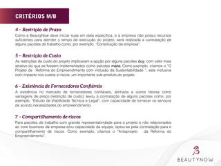 CRITÉRIOS M/B
4 – Restrição de Prazo
Como a BeautyNow deve iniciar suas em data especíﬁca, e a empresa não possui recursos
suﬁcientes para atender o tempo de execução do projeto, será realizada a contratação de
alguns pacotes de trabalho como, por exemplo, “Constituição da empresa”.
5 – Restrição de Custo
As restrições de custo do projeto implicaram a opção por alguns pacotes buy, com valor mais
atrativo do que se fossem implementados como pacotes make. Como exemplo, citamos o “O
Projeto de Reforma do Empreendimento com inclusão da Sustentabilidade ”, este inclusive
com impacto nos custos e riscos ,um importante sub-produto do projeto.
6 – Existência de Fornecedores Conﬁáveis
A existência no mercado de fornecedores conﬁáveis, alinhada a outros fatores como
vantagens de preço (restrição de custo), levou à contratação de alguns pacotes como, por
exemplo, “Estudo de Viabilidade Técnica e Legal”, com capacidade de fornecer os serviços
de acordo necessidades do empreendimento.
7 – Compartilhamento de riscos
Para pacotes de trabalho com grande representatividade para o projeto e não relacionados
ao core business da empresa e/ou capacidade da equipe, optou-se pela contratação para o
compartilhamento de riscos. Como exemplo, citamos o “Anteprojeto da Reforma do
Empreendimento”.
 
