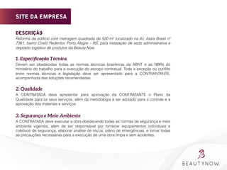 DESCRIÇÃO
Reforma de edifício com metragem quadrada de 500 m² localizado na Av. Assis Brasil nº
7361, bairro Cristo Redentor, Porto Alegre – RS, para instalação de sede administrativa e
depósito logístico de produtos da Beauty Now.
	
  
1. Especiﬁcação Técnica
Devem ser obedecidas todas as normas técnicas brasileiras da ABNT e as NBRs do
ministério do trabalho para a execução do escopo contratual. Toda a exceção ou conﬂito
entre normas técnicas e legislação deve ser apresentado para a CONTRANTANTE,
acompanhada das soluções recomendadas.
	
  
2. Qualidade 	
  
A CONTRATADA deve apresentar para aprovação da CONTRATANTE o Plano da
Qualidade para os seus serviços, além da metodologia a ser adotado para o controle e a
aprovação dos materiais e serviços.
3. Segurança e Meio Ambiente 
A CONTRATADA deve executar a obra obedecendo todas as normas de segurança e meio
ambiente vigentes, além de ser responsável por fornecer equipamentos individuais e
coletivos de segurança, elaborar análise de riscos, plano de emergências, e tomar todas
as precauções necessárias para a execução de uma obra limpa e sem acidentes.
SITE DA EMPRESA
 