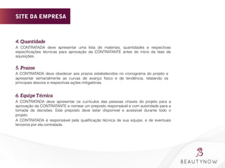 4. Quantidade 
A CONTRATADA deve apresentar uma lista de materiais, quantidades e respectivas
especiﬁcações técnicas para aprovação da CONTRATANTE antes do início da fase de
aquisições.
5. Prazos 
A CONTRATADA deve obedecer aos prazos estabelecidos no cronograma do projeto e
apresentar semanalmente as curvas de avanço físico e de tendência, relatando os
principais desvios e respectivas ações mitigatórias.
6. Equipe Técnica 
A CONTRATADA deve apresentar os currículos das pessoas chaves do projeto para a
aprovação da CONTRATANTE e nomear um preposto responsável e com autoridade para a
tomada de decisões. Este preposto deve estar disponível e acessível durante todo o
projeto.
A CONTRATADA é responsável pela qualiﬁcação técnica de sua equipe, e de eventuais
terceiros por ela contratada.
SITE DA EMPRESA
 