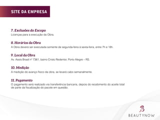 7. Exclusões do Escopo 
Licenças para a execução da Obra.
8. Horários da Obra 
A Obra deverá ser executada somente de segunda-feira à sexta-feira, entre 7h e 18h.
9. Local da Obra 
Av. Assis Brasil nº 7361, bairro Cristo Redentor, Porto Alegre – RS.
10. Medição
A medição do avanço físico da obra, se levará cabo semanalmente.
11. Pagamento
O pagamento será realizado via transferência bancaria, depois do recebimento do aceite total
de parte da ﬁscalização do pacote em questão.
	
  
SITE DA EMPRESA
 