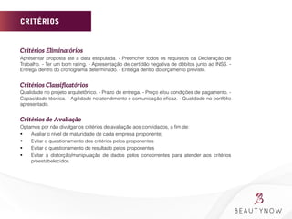 CRITÉRIOS
Critérios Eliminatórios 
Apresentar proposta até a data estipulada. - Preencher todos os requisitos da Declaração de
Trabalho. - Ter um bom rating. - Apresentação de certidão negativa de débitos junto ao INSS. -
Entrega dentro do cronograma determinado. - Entrega dentro do orçamento previsto.
	
  
Critérios Classiﬁcatórios
Qualidade no projeto arquitetônico. - Prazo de entrega. - Preço e/ou condições de pagamento. -
Capacidade técnica. - Agilidade no atendimento e comunicação eﬁcaz. - Qualidade no portfólio
apresentado.
	
  
Critérios de Avaliação
Optamos por não divulgar os critérios de avaliação aos convidados, a ﬁm de:
§  Avaliar o nível de maturidade de cada empresa proponente;
§  Evitar o questionamento dos critérios pelos proponentes
§  Evitar o questionamento do resultado pelos proponentes
§  Evitar a distorção/manipulação de dados pelos concorrentes para atender aos critérios
preestabelecidos.
	
  
	
  
	
  
 