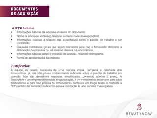 DOCUMENTOS
DE AQUISIÇÃO
A RFP incluirá:
§  Informações básicas da empresa emissora do documento:
§  Nome da empresa, endereço, telefone, e-mail e nome do responsável;
§  Informações básicas a respeito das expectativas sobre o pacote de trabalho a ser
contratado;
§  Cláusulas contratuais gerais que sejam relevantes para que o fornecedor direcione a
elaboração da proposta ou, até mesmo, desista da concorrência;
§  Informações básicas sobre o processo de seleção, incluindo cronograma;
§  Forma de apresentação da proposta.
Justiﬁcativa: 
A equipe do projeto necessita de uma reposta ampla, completa e detalhada dos
fornecedores, já que não possui conhecimento suﬁciente sobre o pacote de trabalho em
questão. Não são desejáveis respostas simpliﬁcadas, contendo apenas o preço. A
BeautyNow é um empreendimento de longa duração, é um investimento importante para seus
proprietários, e para isso precisa de fornecedores conﬁáveis em longo prazo. A resposta à
RFP permitirá ter subsídios suﬁcientes para a realização de uma escolha mais rigorosa.
 
