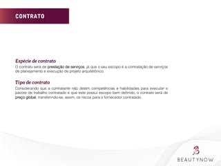 CONTRATO
Espécie de contrato	
  
O contrato será de prestação de serviços, já que o seu escopo é a contratação de serviços
de planejamento e execução de projeto arquitetônico.
	
  
Tipo de contrato 	
  
Considerando que a contratante não detém competências e habilidades para executar o
pacote de trabalho contratado e que este possui escopo bem deﬁnido, o contrato será de
preço global, transferindo-se, assim, os riscos para o fornecedor contratado.
 