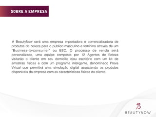 SOBRE A EMPRESA
	
  	
  	
  	
  	
  	
  	
  	
  	
  
	
   	
   	
   A BeautyNow será uma empresa importadora e comercializadora de
produtos de beleza para o publico masculino e feminino através de um
“Business-to-consumer” ou B2C. O processo de venda será
personalizado, uma equipe composta por 12 Agentes de Beleza
visitarão o cliente em seu domicílio e/ou escritório com um kit de
amostras físicas e com um programa inteligente, denominado Prova
Virtual que permitirá uma simulação digital associando os produtos
disponíveis da empresa com as características físicas do cliente.
	
  
	
  	
  	
  	
  	
  	
  	
  
 