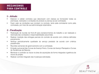 MECANISMOS
PARA CONTROLE
1 – Atitude: 
§  Elaborar e validar contratos que descrevam com clareza ao fornecedor todas as
premissas, restrições e condições do produto ou serviço as ser contratado.
§  Fazer valer as condições que constam no contrato, tanto pela contratante como pela
contratada, por meio de sua administração sistemática.
2 – Fiscalização: 
§  Realização de reunião de Kick-off para esclarecimentos do trabalho a ser realizado e
retomada das condições e responsabilidades assumidas.
§  Realizar medição das entregas parciais do contrato de acordo com critérios deﬁnidos
previamente.
§  Veriﬁcar periodicamente qualidade do serviço prestado de acordo com critérios
predeﬁnidos.
§  Reuniões semanais de gerenciamento com a contratada.
§  Emissão quinzenal das Curvas de Avanço Físico, Curvas de Avanço Planejado e Curvas
de Tendências de Desvios.
§  Monitorar e controlar os riscos na área de aquisições de forma integrada à gerência de
riscos do projeto.
§  Realizar controle integrado das mudanças solicitadas.
 
