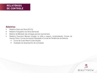 RELATÓRIOS
DE CONTROLE
Relatórios:
§  Relatório Diário de Obra (R.D.O)
§  Relatório Fotográﬁco da Obra (Semanal)
§  Boletins de Medição das entregas parciais (quinzenais)
§  Relatório Executivo Mensal (modelo no slide a seguir), contemplando: Curvas de
Avanço Físico, Curvas de Avanço Planejado e Curvas de Tendências de Desvios
§  Curva de Custo Real X Custo Orçado
§  Avaliação de desempenho da contratada
 
