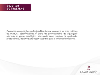 OBJETIVO
DO TRABALHO
Gerenciar as aquisições do Projeto BeautyNow conforme as boas práticas
do PMBOK, desenvolvendo o plano de gerenciamento de aquisições
alinhado ao plano estratégico, atendendo seus quesitos de qualidade,
prazo e custo, de forma a fornecer subsídios para a tomada de decisões.
	
  
 
