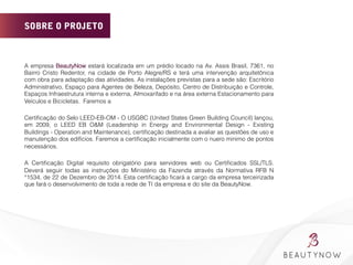 SOBRE O PROJETO
A empresa BeautyNow estará localizada em um prédio locado na Av. Assis Brasil, 7361, no
Bairro Cristo Redentor, na cidade de Porto Alegre/RS e terá uma intervenção arquitetônica
com obra para adaptação das atividades. As instalações previstas para a sede são: Escritório
Administrativo, Espaço para Agentes de Beleza, Depósito, Centro de Distribuição e Controle,
Espaços Infraestrutura interna e externa, Almoxarifado e na área externa Estacionamento para
Veículos e Bicicletas. Faremos a
Certiﬁcação do Selo LEED-EB-OM - O USGBC (United States Green Building Council) lançou,
em 2009, o LEED EB O&M (Leadership in Energy and Environmental Design - Existing
Buildings - Operation and Maintenance), certiﬁcação destinada a avaliar as questões de uso e
manutenção dos edifícios. Faremos a certiﬁcação inicialmente com o nuero minimo de pontos
necessários.
A Certiﬁcação Digital requisito obrigatório para servidores web ou Certiﬁcados SSL/TLS.
Deverá seguir todas as instruções do Ministério da Fazenda através da Normativa RFB N
°1534, de 22 de Dezembro de 2014. Esta certiﬁcação ﬁcará a cargo da empresa terceirizada
que fará o desenvolvimento de toda a rede de TI da empresa e do site da BeautyNow.
	
  
 