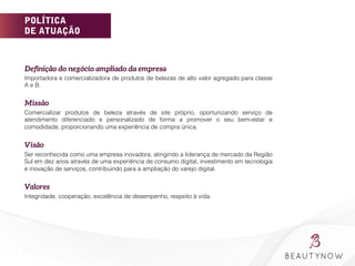 POLÍTICA
DE ATUAÇÃO
Deﬁnição do negócio ampliado da empresa
Importadora e comercializadora de produtos de belezas de alto valor agregado para classe
A e B.
Missão
Comercializar produtos de beleza através de site próprio, oportunizando serviço de
atendimento diferenciado e personalizado de forma a promover o seu bem-estar e
comodidade, proporcionando uma experiência de compra única.
Visão
Ser reconhecida como uma empresa inovadora, atingindo a liderança de mercado da Região
Sul em dez anos através de uma experiência de consumo digital, investimento em tecnologia
e inovação de serviços, contribuindo para a ampliação do varejo digital.
Valores
Integridade, cooperação, excelência de desempenho, respeito à vida.
	
  
	
  
 