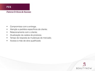 FCS
§  Compromisso com a entrega;
§  Atenção a pedidos especíﬁcos do cliente;
§  Relacionamento com o cliente;
§  Atualização da cadeia de produtos;
§  Tempo de resposta às mudanças de mercado;
§  Acesso à mão de obra qualiﬁcada
Fatores Críticos de Sucesso	
  
 