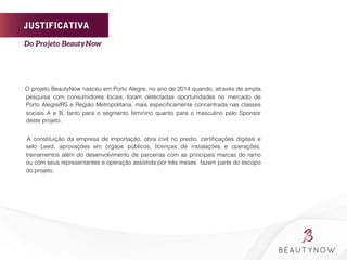 JUSTIFICATIVA
O projeto BeautyNow nasceu em Porto Alegre, no ano de 2014 quando, através de ampla
pesquisa com consumidores locais, foram detectadas oportunidades no mercado de
Porto Alegre/RS e Região Metropolitana, mais especiﬁcamente concentrada nas classes
sociais A e B, tanto para o segmento feminino quanto para o masculino pelo Sponsor
deste projeto.
A constituição da empresa de importação, obra civil no predio, certiﬁcações digitais e
selo Leed, aprovações em órgãos públicos, licenças de instalações e operações,
treinamentos além do desenvolvimento de parcerias com as principais marcas do ramo
ou com seus representantes e operação assistida por três meses fazem parte do escopo
do projeto.
	
  
	
  
	
  
	
  	
  	
  	
  	
  	
  	
  	
  
Do Projeto BeautyNow	
  
 