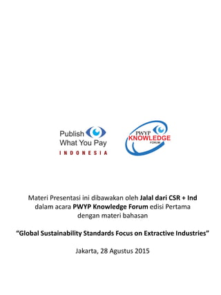 Materi Presentasi ini dibawakan oleh Jalal dari CSR + Ind
dalam acara PWYP Knowledge Forum edisi Pertama
dengan materi bahasan
“Global Sustainability Standards Focus on Extractive Industries”
Jakarta, 28 Agustus 2015
 