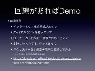 回線があればDemo
✦ 前提条件
✦ インターネット接続回線があって
✦ AWSアカウントを持っていて
✦ EC2キーペアの発行・登録が終わっていて
✦ S3のバケットが1つ作ってあって
✦ アクセスキーを↓規定の場所に記述してある 
~/.aws/credentials
✦ http://dev.classmethod.jp/cloud/aws/exclusive-
aws-credentials-location/
 