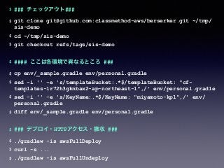 $ ### チェックアウト###
$ git clone git@github.com:classmethod-aws/berserker.git ~/tmp/
sis-demo
$ cd ~/tmp/sis-demo
$ git checkout refs/tags/sis-demo
$ #### ここは各環境で異なるところ ###
$ cp env/_sample.gradle env/personal.gradle
$ sed -i '' -e 's/templateBucket:.*$/templateBucket: "cf-
templates-1r72h3gknbax2-ap-northeast-1",/' env/personal.gradle
$ sed -i '' -e 's/KeyName:.*$/KeyName: "miyamoto-kp1",/' env/
personal.gradle
$ diff env/_sample.gradle env/personal.gradle
$ ### デプロイ・HTTPアクセス・撤収 ###
$ ./gradlew -is awsFullDeploy
$ curl -s ...
$ ./gradlew -is awsFullUndeploy
 