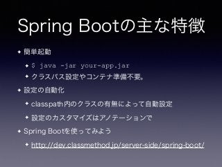 Spring Bootの主な特徴
✦ 簡単起動
✦ $ java -jar your-app.jar
✦ クラスパス設定やコンテナ準備不要。
✦ 設定の自動化
✦ classpath内のクラスの有無によって自動設定
✦ 設定のカスタマイズはアノテーションで
✦ Spring Bootを使ってみよう
✦ http://dev.classmethod.jp/server-side/spring-boot/
 