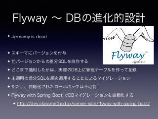 Flyway ∼ DBの進化的設計
✦ Jiemamy is dead
✦ スキーマにバージョンを付与
✦ 前バージョンからの差分SQLを自作する
✦ どこまで適用したかは、実際のDB上に管理テーブルを作って記録
✦ 未適用の差分SQLを順次適用することによるマイグレーション
✦ ただし、自動化されたロールバックは不可能
✦ Flyway with Spring Boot でDBマイグレーションを自動化する
✦ http://dev.classmethod.jp/server-side/ﬂyway-with-spring-boot/
 