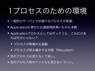 1プロセスのための環境
✦ 一般的にサーバ上では様々なプロセスが起動
✦ Applicationの実行には直接関係無いものも多数
✦ Applicationプロセスとしてはザックリと、これだけあ
れば充分じゃない？
✦ プロセスが稼働する基盤
✦ プロセスが読み書きする状態（ﬁlesystem）
✦ 他のプロセスは見えなくて良い。
✦ 他のプロセス用のファイルも見えなくていい。
 