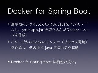 Docker for Spring Boot
✦ 最小限のファイルシステムにJavaをインストー
ルし、your-app.jar を取り込んだDockerイメー
ジを作成
✦ イメージからDockerコンテナ（プロセス環境）
を作成し、その中で java プロセスを起動
✦ Docker と Spring Boot は相性が良い。
 