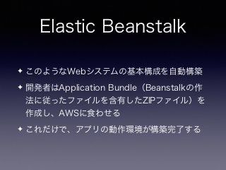 Elastic Beanstalk
✦ このようなWebシステムの基本構成を自動構築
✦ 開発者はApplication Bundle（Beanstalkの作
法に従ったファイルを含有したZIPファイル）を
作成し、AWSに食わせる
✦ これだけで、アプリの動作環境が構築完了する
 
