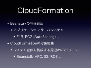 CloudFormation
✦ Beanstalkの守備範囲
✦ アプリケーションサーバシステム
✦ ELB, EC2 (AutoScaling) ...
✦ CloudFormationの守備範囲
✦ システム全体を構成する周辺AWSリソース
✦ Beanstalk, VPC, S3, RDS ...
 