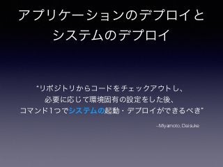 アプリケーションのデプロイと
システムのデプロイ
–Miyamoto, Daisuke
リポジトリからコードをチェックアウトし、
必要に応じて環境固有の設定をした後、
コマンド1つでシステムの起動・デプロイができるべき
 