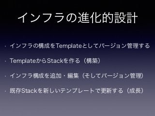 インフラの進化的設計
• インフラの構成をTemplateとしてバージョン管理する
• TemplateからStackを作る（構築）
• インフラ構成を追加・編集（そしてバージョン管理）
• 既存Stackを新しいテンプレートで更新する（成長）
 