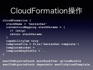 CloudFormation操作
cloudFormation { 
stackName = 'berserker' 
conventionMapping.stackParams = { 
// (snip) 
return stackParams 
} 
capabilityIam true 
templateFile = file('berserker.template') 
templateBucket = ... 
templateKeyPrefix = ... 
} 
 
awsCfnMigrateStack.mustRunAfter uploadBundle 
awsCfnMigrateStack.dependsOn awsCfnUploadTemplate
 