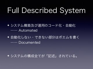 Full Described System
✦ システム構築及び運用のコード化・自動化 
―― Automated
✦ 自動化しない・できない部分はポエムを書く 
―― Documented
✦ システムの構成全てが「記述」されている。
 