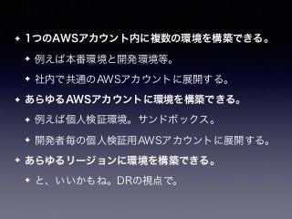 ✦ 1つのAWSアカウント内に複数の環境を構築できる。
✦ 例えば本番環境と開発環境等。
✦ 社内で共通のAWSアカウントに展開する。
✦ あらゆるAWSアカウントに環境を構築できる。
✦ 例えば個人検証環境。サンドボックス。
✦ 開発者毎の個人検証用AWSアカウントに展開する。
✦ あらゆるリージョンに環境を構築できる。
✦ と、いいかもね。DRの視点で。
 