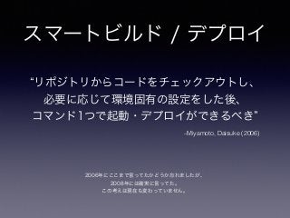 スマートビルド / デプロイ
–Miyamoto, Daisuke (2006)
リポジトリからコードをチェックアウトし、
必要に応じて環境固有の設定をした後、
コマンド1つで起動・デプロイができるべき
2006年にここまで言ってたかどうか忘れましたが、
2008年には確実に言ってた。
この考えは現在も変わっていません。
 