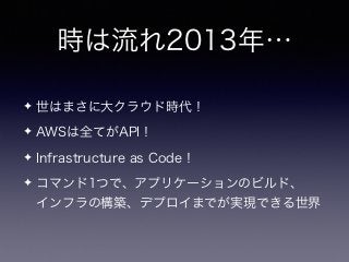 時は流れ2013年…
✦ 世はまさに大クラウド時代！
✦ AWSは全てがAPI！
✦ Infrastructure as Code！
✦ コマンド1つで、アプリケーションのビルド、 
インフラの構築、デプロイまでが実現できる世界
 