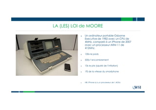 LA (LES) LOI de MOORE
● Un ordinateur portable Osborne
Executive de 1982 avec un CPU de
4MHz, comparé à un iPhone de 2007
avec un processeur ARM 11 de
412Mhz.
● 100x le poids
● 500x l’encombrement
● 10x le prix (ajusté de l’inflation)
● 1% de la vitesse du smartphone
● NB: iPhone 6 a un processeur de 1,4Ghz
 