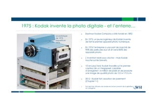 1975 : Kodak invente la photo digitale - et l’enterre…
● Eastman Kodak Company a été fondé en 1892
● En 1975, un jeune ingénieur de Kodak invente
de fait le premier appareil photo numérique.
● En 1976 l’entreprise a une part de marché de
90% des pellicules aux US et vend 85% des
appareils photo.
● L’invention reste sous cloche – mais Kodak
touche sur les brevets.
● 10 ans plus tard, Kodak travaille sur le premier
capteur de un megapixel, capable
d’enregistrer 1.4 million de pixels et de produire
une image de qualité photo de 12.5 x 17.5 cm.
● 2012 - Kodak fait cessation de paiement
(Chapter 11)
● Fuji vient de clôturer une année record en passant de la gélatine
au collagène
Le prototype
de 1973,
breveté en
1978,
 