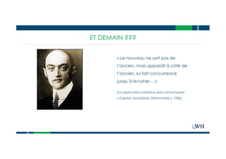 ET DEMAIN ???
« Le nouveau ne sort pas de
l’ancien, mais apparaît à côté de
l’ancien, lui fait concurrence
jusqu’à le ruiner… »
(La destruction créatrice selon Schumpeter,
« Capital, Socialisme, Démocratie », 1942)
 