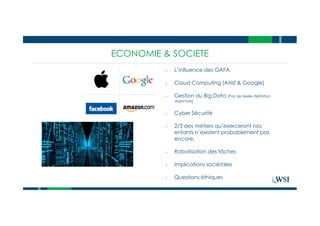 ECONOMIE & SOCIETE
• L’influence des GAFA
• Cloud Computing (AMZ & Google)
• Gestion du Big Data (Pas de réelle définition
objective)
• Cyber Sécurité
• 2/3 des métiers qu’exerceront nos
enfants n’existent probablement pas
encore.
• Robotisation des tâches
• Implications sociétales
• Questions éthiques
 