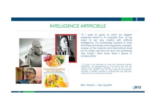 INTELLIGENCE ARTIFICIELLE
“If I were to guess at what our biggest
existential threat is, it's probably that, so we
need to be very careful with artificial
intelligence. I'm increasingly inclined to think
that there should be some regulatory oversight,
maybe at the national and international level
just to make sure that we don't do something
very foolish.” (Elon Musk, Tesla / Space X,
octobre 2014)
IBM’s Watson --- Bon Appétit!
* Si j’avais à me prononcer sur notre plus importante menace
existentielle, c’est probablement ça; nous devons donc être très
vigilants avec l’Intelligence Artificielle. Je suis de plus en plus
convaincu qu’il devrait y avoir une sorte d’instance de régulation,
peut-être à l’échelle nationale ou internationale pour être bien
certain que nous ne fassions pas de bêtises.
 