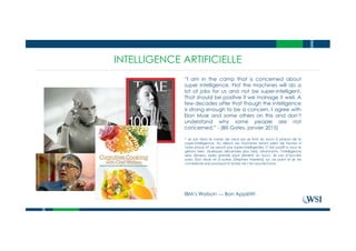 INTELLIGENCE ARTIFICIELLE
“I am in the camp that is concerned about
super intelligence. First the machines will do a
lot of jobs for us and not be super-intelligent.
That should be positive if we manage it well. A
few decades after that though the intelligence
is strong enough to be a concern. I agree with
Elon Musk and some others on this and don’t
understand why some people are not
concerned.” - (Bill Gates, janvier 2015)
IBM’s Watson --- Bon Appétit!
* Je suis dans le camp de ceux qui se font du souci à propos de la
super-intelligence. Au début, les machines feront plein de taches à
notre place et ne seront pas super-intelligentes. C’est positif si nous le
gérons bien. Quelques décennies plus tard, néanmoins, l’intelligence
sera devenu assez grande pour devenir un souci. Je suis d’accord
avec Elon Musk et d’autres [Stephen Hawkins] sur ce point et je ne
comprends pas pourquoi d’autres ne s’en soucient pas.
 