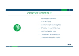 CONTEXTE HISTORIQUE
● Les premiers ordinateurs
● La Loi de Moore
● Kodak enterre la photo digitale
● RIP Minitel – French Wide Web
● WWW World Wide Web
● L’avènement du Smartphone
● Quelques dates clés du Digital
 