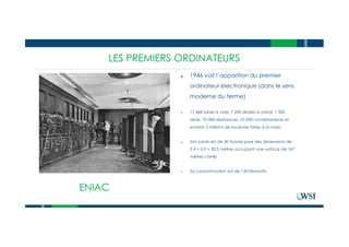 LES PREMIERS ORDINATEURSLES PREMIERS ORDINATEURS
ENIAC
● 1946 voit l’apparition du premier
ordinateur électronique (dans le sens
moderne du terme)
● 17 468 tubes à vide, 7 200 diodes à cristal, 1 500
relais, 70 000 résistances, 10 000 condensateurs et
environ 5 millions de soudures faites à la main.
● Son poids est de 30 tonnes pour des dimensions de
2,4 × 0,9 × 30,5 mètres occupant une surface de 167
mètres carrés
● Sa consommation est de 150 kilowatts.
 