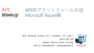 API用プラットフォームの話
Microsoft Azure編
API Meetup Tokyo #9 〜Summer of Lab〜
2015.08.28
Japan Azure User Group
Keiji Kamebuchi (@kosmosebi)
 